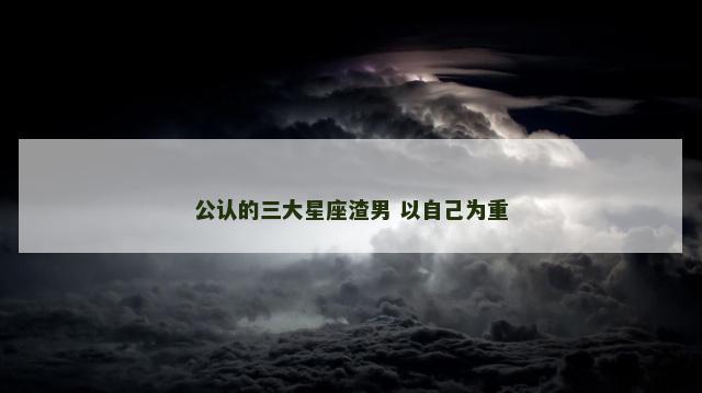 公认的三大星座渣男 以自己为重