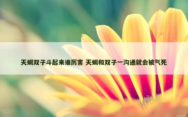 天蝎双子斗起来谁厉害 天蝎和双子一沟通就会被气死