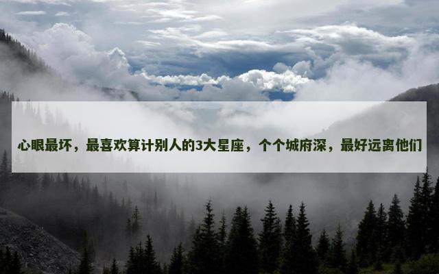 心眼最坏，最喜欢算计别人的3大星座，个个城府深，最好远离他们