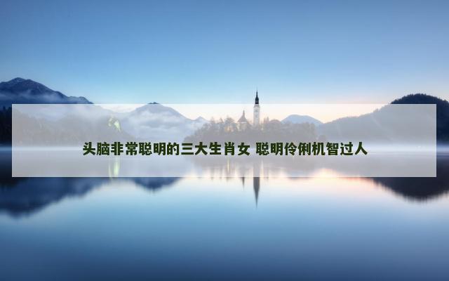 头脑非常聪明的三大生肖女 聪明伶俐机智过人