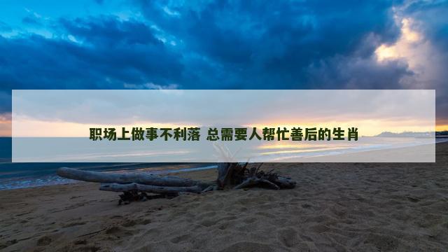 职场上做事不利落 总需要人帮忙善后的生肖