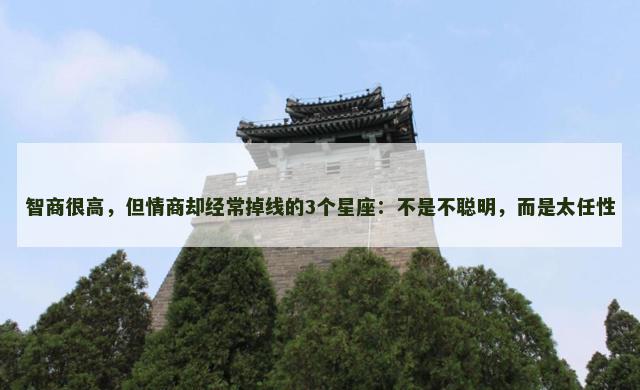 智商很高，但情商却经常掉线的3个星座：不是不聪明，而是太任性