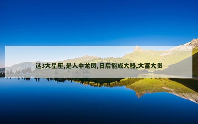 这3大星座,是人中龙凤,日后能成大器,大富大贵