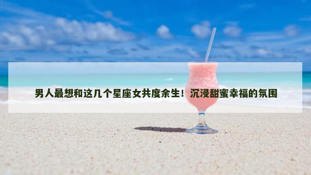 男人最想和这几个星座女共度余生！沉浸甜蜜幸福的氛围