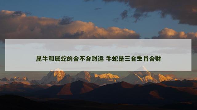 属牛和属蛇的合不合财运 牛蛇是三合生肖合财