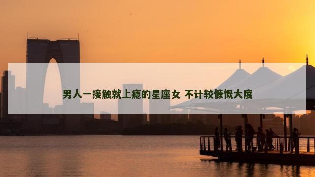 男人一接触就上瘾的星座女 不计较慷慨大度