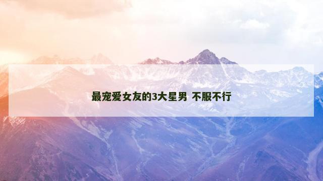 最宠爱女友的3大星男 不服不行