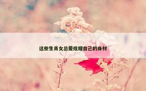 这些生肖女总爱炫耀自己的身材