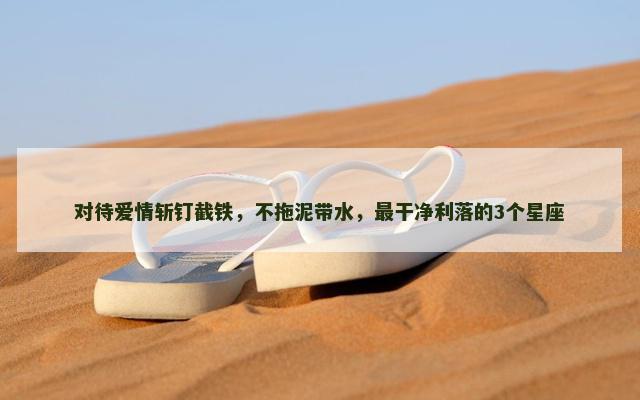 对待爱情斩钉截铁，不拖泥带水，最干净利落的3个星座