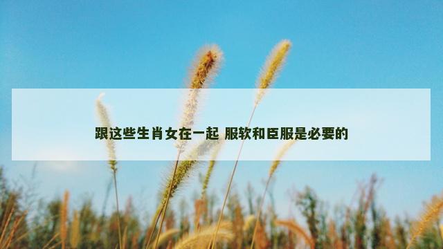跟这些生肖女在一起 服软和臣服是必要的