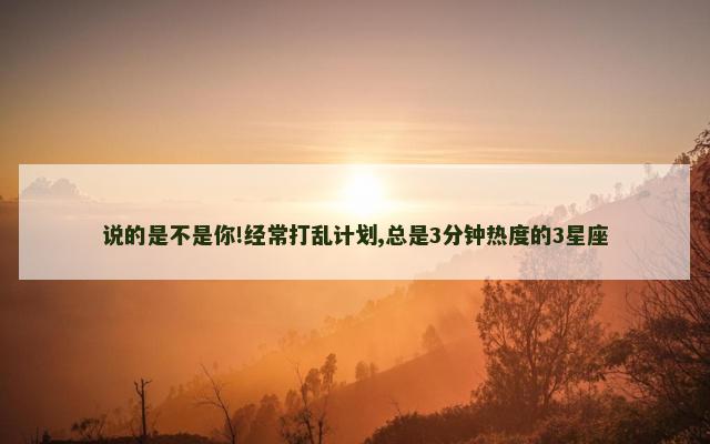 说的是不是你!经常打乱计划,总是3分钟热度的3星座