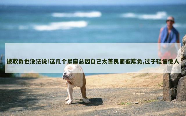 被欺负也没法说!这几个星座总因自己太善良而被欺负,过于轻信他人