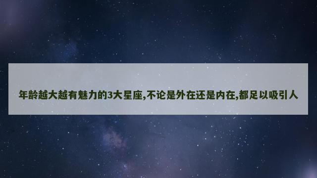 年龄越大越有魅力的3大星座,不论是外在还是内在,都足以吸引人