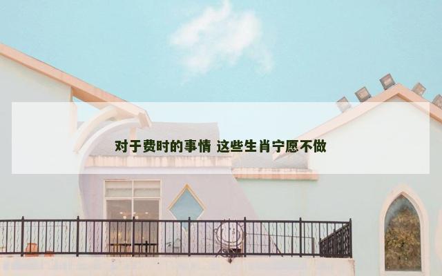 对于费时的事情 这些生肖宁愿不做