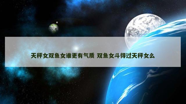 天秤女双鱼女谁更有气质 双鱼女斗得过天秤女么