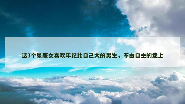 这3个星座女喜欢年纪比自己大的男生，不由自主的迷上