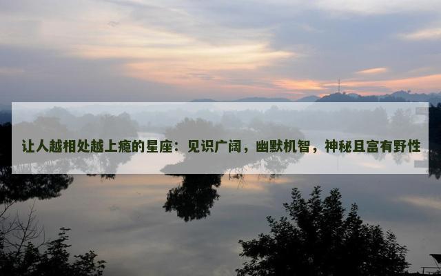 让人越相处越上瘾的星座：见识广阔，幽默机智，神秘且富有野性