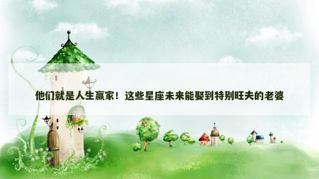 他们就是人生赢家！这些星座未来能娶到特别旺夫的老婆