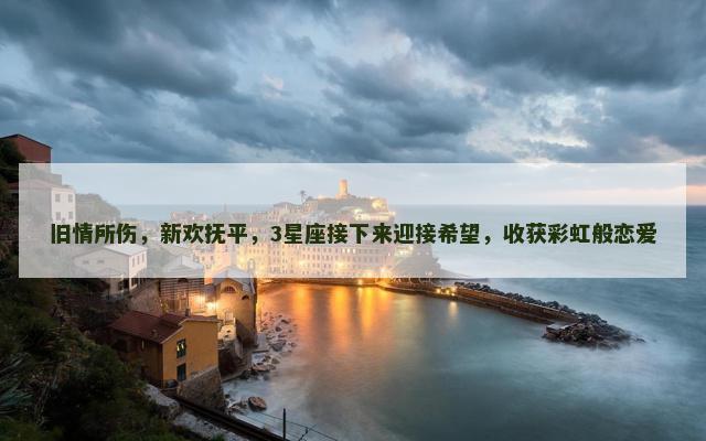 旧情所伤，新欢抚平，3星座接下来迎接希望，收获彩虹般恋爱