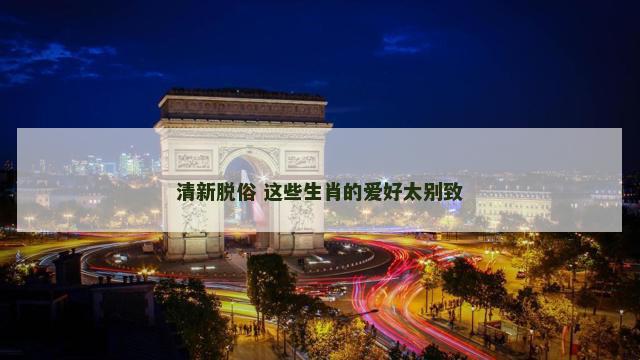 清新脱俗 这些生肖的爱好太别致