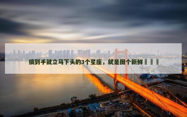 搞到手就立马下头的3个星座，就是图个新鲜​​​