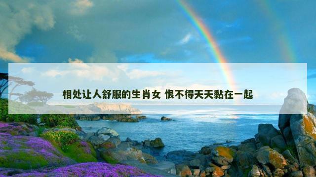 相处让人舒服的生肖女 恨不得天天黏在一起
