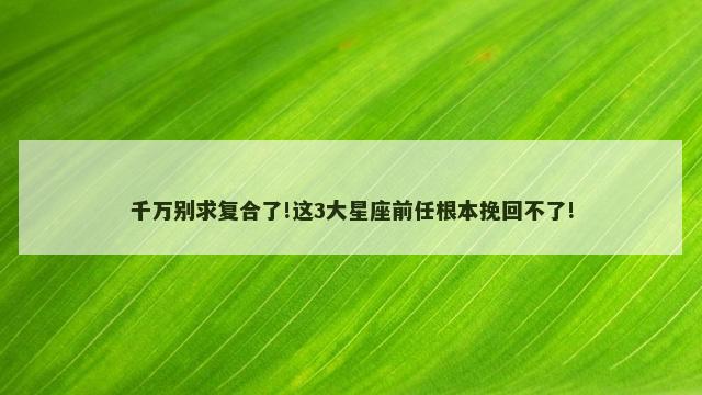 千万别求复合了!这3大星座前任根本挽回不了!