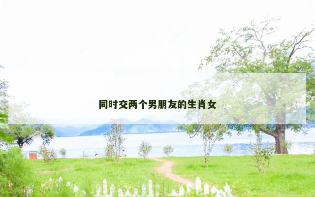 同时交两个男朋友的生肖女