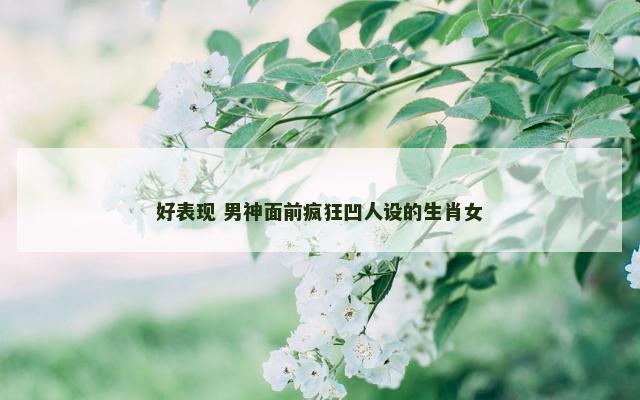 好表现 男神面前疯狂凹人设的生肖女