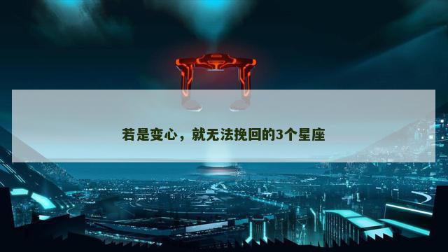 若是变心，就无法挽回的3个星座