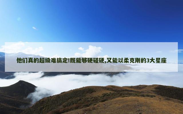 他们真的超级难搞定!既能够硬碰硬,又能以柔克刚的3大星座