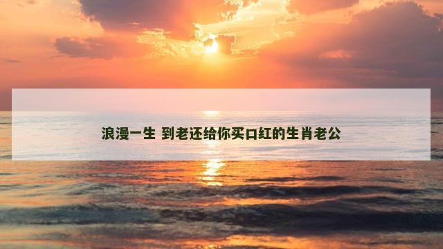 浪漫一生 到老还给你买口红的生肖老公