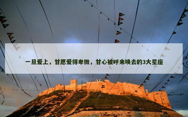 一旦爱上，甘愿爱得卑微，甘心被呼来唤去的3大星座