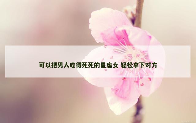 可以把男人吃得死死的星座女 轻松拿下对方