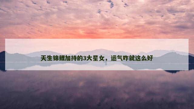 天生锦鲤加持的3大星女，运气咋就这么好