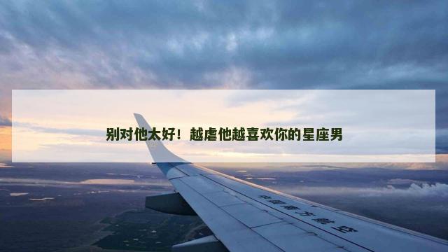 别对他太好！越虐他越喜欢你的星座男