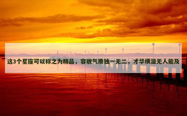 这3个星座可以称之为精品，容貌气质独一无二，才华横溢无人能及