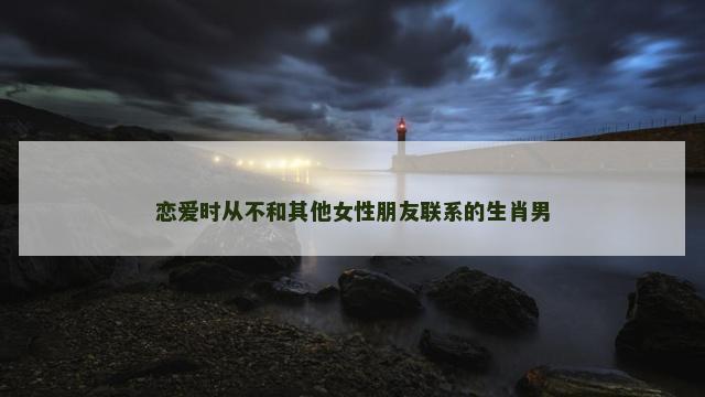恋爱时从不和其他女性朋友联系的生肖男