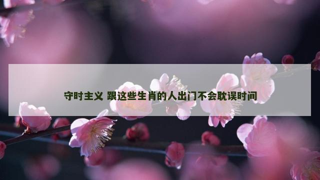 守时主义 跟这些生肖的人出门不会耽误时间