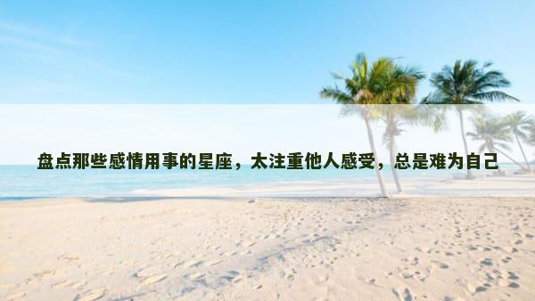 盘点那些感情用事的星座，太注重他人感受，总是难为自己