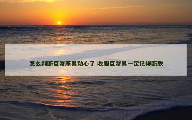 怎么判断巨蟹座男动心了 收服巨蟹男一定记得断联