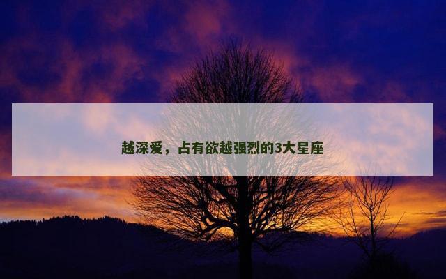 越深爱，占有欲越强烈的3大星座