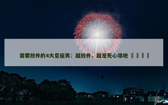 需要放养的4大星座男：越放养，越是死心塌地 ​​​​