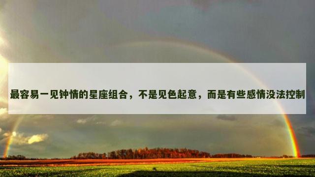 最容易一见钟情的星座组合，不是见色起意，而是有些感情没法控制
