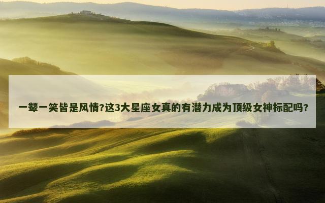 一颦一笑皆是风情?这3大星座女真的有潜力成为顶级女神标配吗?