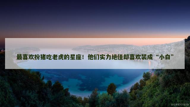 最喜欢扮猪吃老虎的星座！他们实力绝佳却喜欢装成“小白”