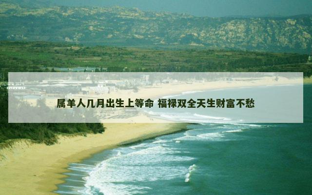 属羊人几月出生上等命 福禄双全天生财富不愁