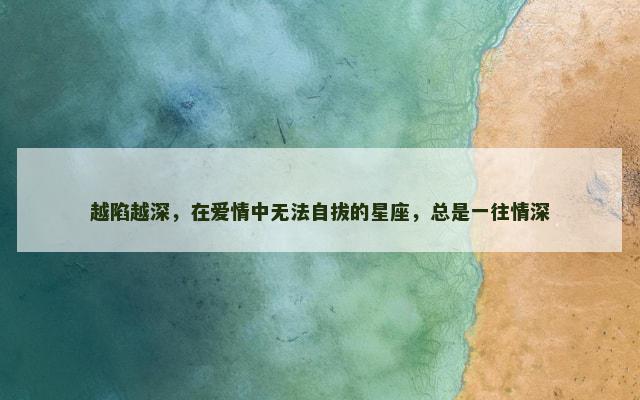 越陷越深，在爱情中无法自拔的星座，总是一往情深