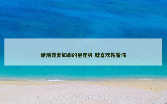 婚后宠妻如命的星座男 就喜欢粘着你