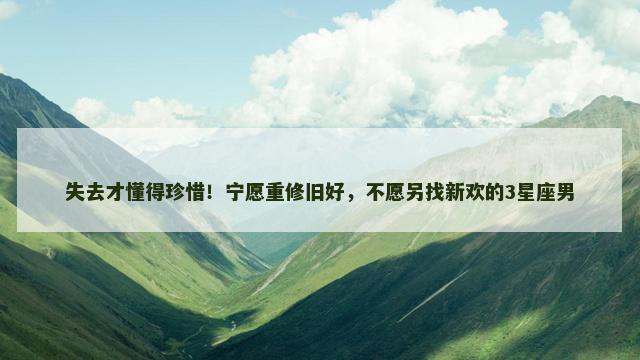 失去才懂得珍惜！宁愿重修旧好，不愿另找新欢的3星座男